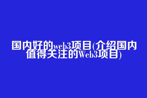 国内好的web3项目(介绍国内值得关注的Web3项目)