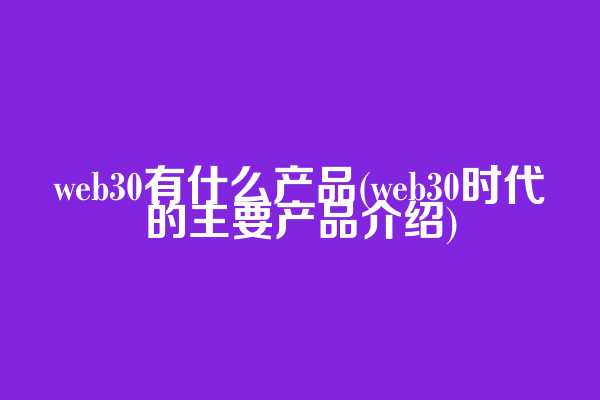 web3.0有什么产品(web3.0时代的主要产品介绍)