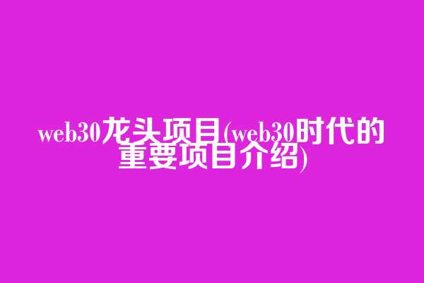 web3.0龙头项目(web3.0时代的重要项目介绍)
