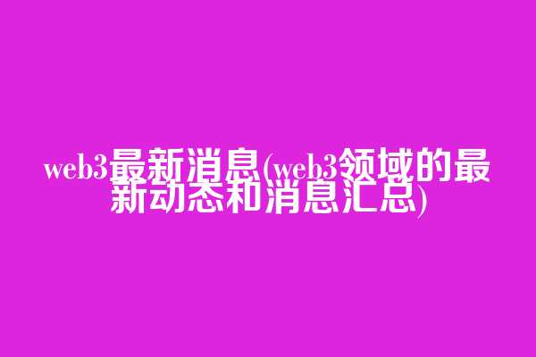 web3最新消息(web3领域的最新动态和消息汇总)