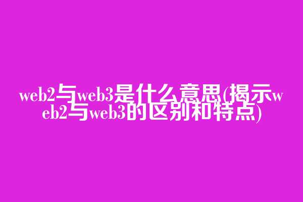 web2与web3是什么意思(揭示web2与web3的区别和特点)