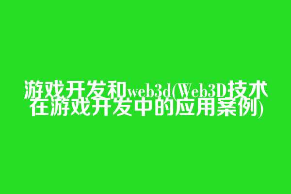 游戏开发和web3d(Web3D技术在游戏开发中的应用案例)
