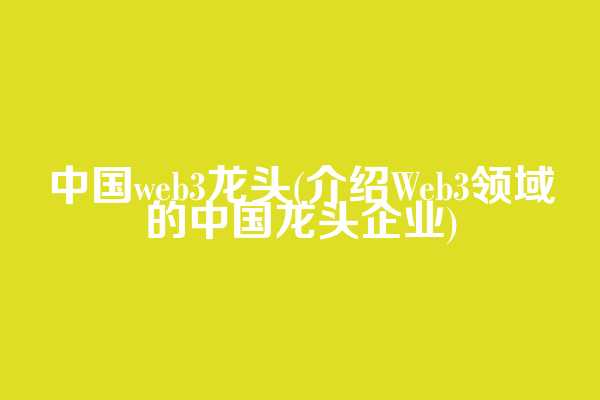 中国web3龙头(介绍Web3领域的中国龙头企业)