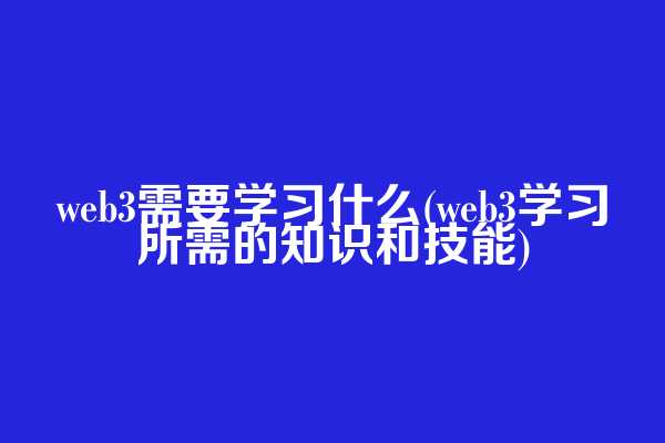web3需要学习什么(web3学习所需的知识和技能)