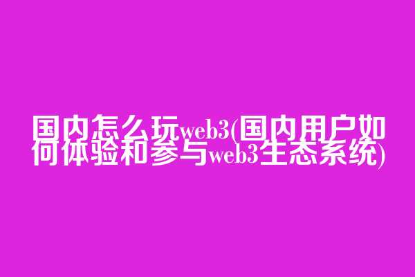 国内怎么玩web3(国内用户如何体验和参与web3生态系统)