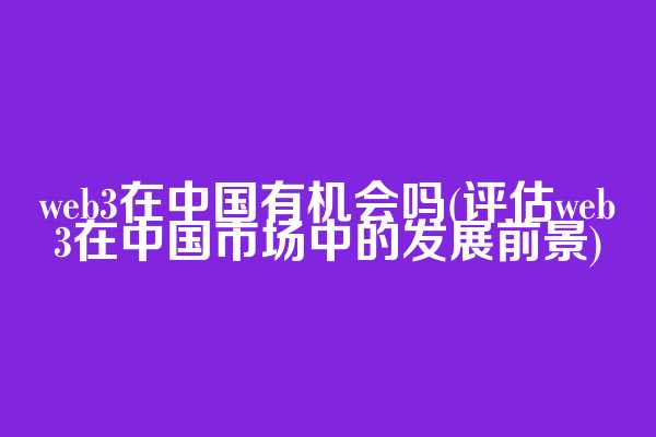 web3在中国有机会吗(评估web3在中国市场中的发展前景)
