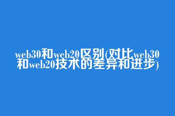 web3.0和web20区别(对比web3.0和web20技术的差异和进步)