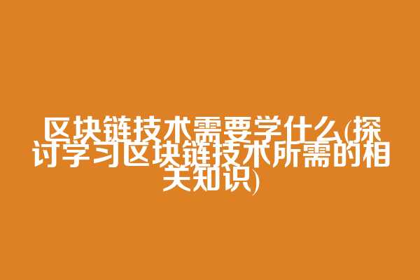 区块链技术需要学什么(探讨学习区块链技术所需的相关知识)