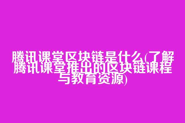腾讯课堂区块链是什么(了解腾讯课堂推出的区块链课程与教育资源)