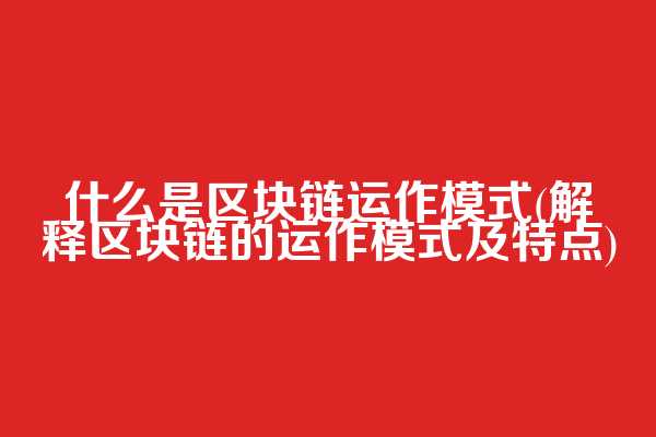 什么是区块链运作模式(解释区块链的运作模式及特点)