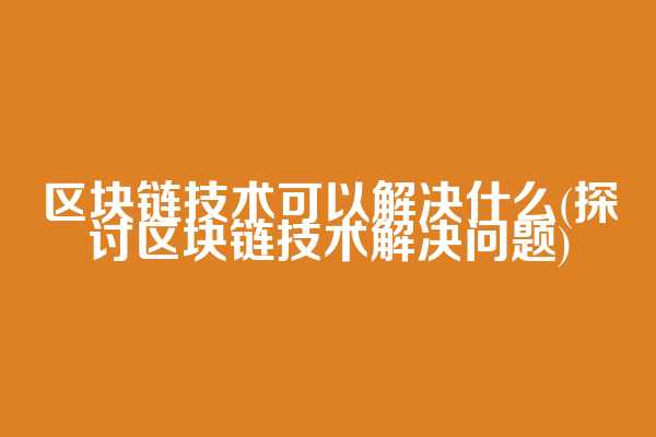 区块链技术可以解决什么(探讨区块链技术解决问题)