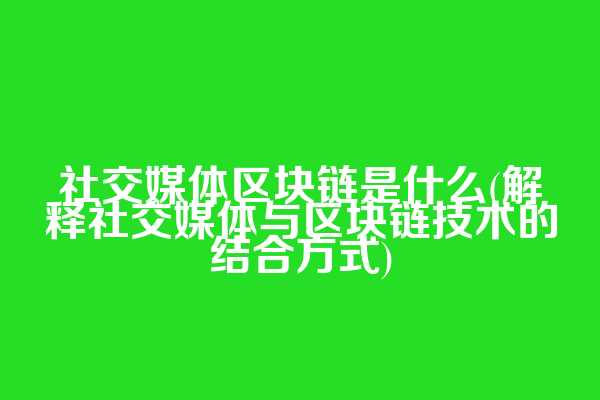 社交媒体区块链是什么(解释社交媒体与区块链技术的结合方式)