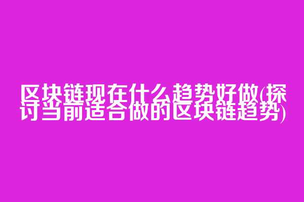 区块链现在什么趋势好做(探讨当前适合做的区块链趋势)