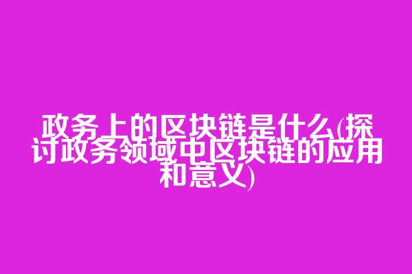 政务上的区块链是什么(探讨政务领域中区块链的应用和意义)