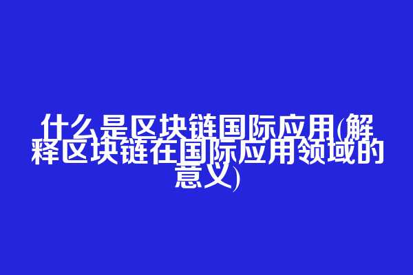 什么是区块链国际应用(解释区块链在国际应用领域的意义)