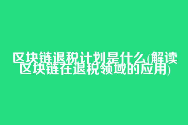区块链退税计划是什么(解读区块链在退税领域的应用)