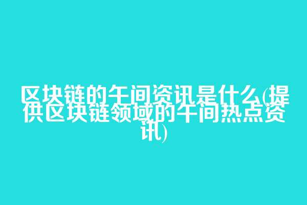 区块链的午间资讯是什么(提供区块链领域的午间热点资讯)