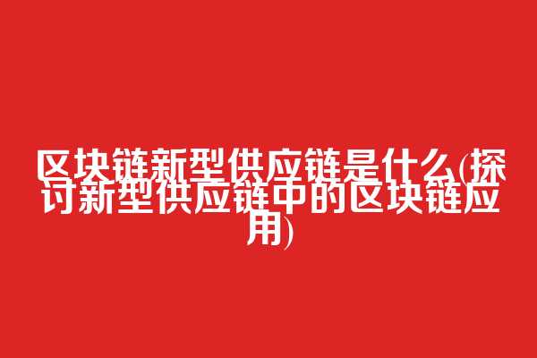 区块链新型供应链是什么(探讨新型供应链中的区块链应用)