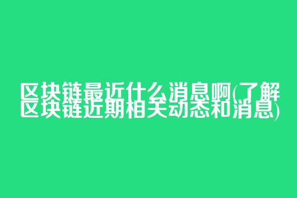区块链最近什么消息啊(了解区块链近期相关动态和消息)