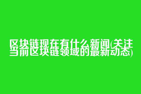 区块链现在有什么新闻(关注当前区块链领域的最新动态)  第1张