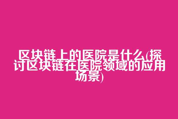 区块链上的医院是什么(探讨区块链在医院领域的应用场景)
