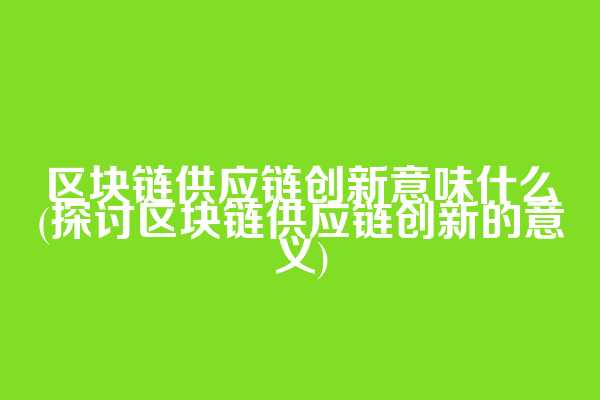 区块链供应链创新意味什么(探讨区块链供应链创新的意义)