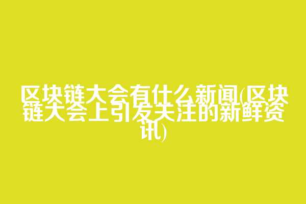 区块链大会有什么新闻(区块链大会上引发关注的新鲜资讯)