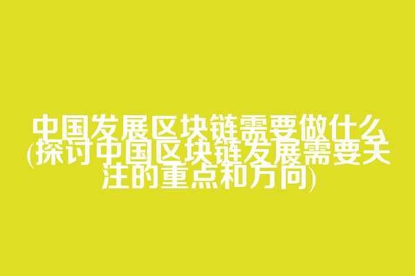 中国发展区块链需要做什么(探讨中国区块链发展需要关注的重点和方向)