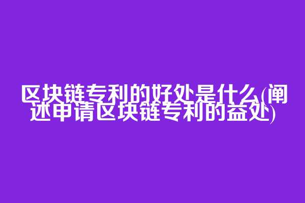 区块链专利的好处是什么(阐述申请区块链专利的益处)