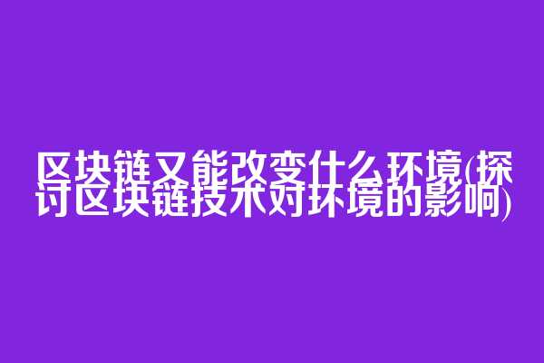 区块链又能改变什么环境(探讨区块链技术对环境的影响)