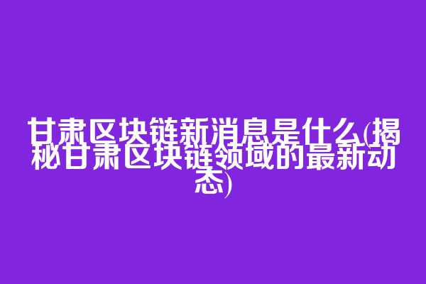 甘肃区块链新消息是什么(揭秘甘肃区块链领域的最新动态)