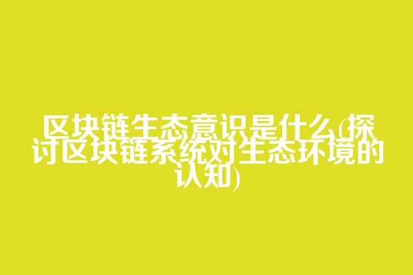区块链生态意识是什么(探讨区块链系统对生态环境的认知)