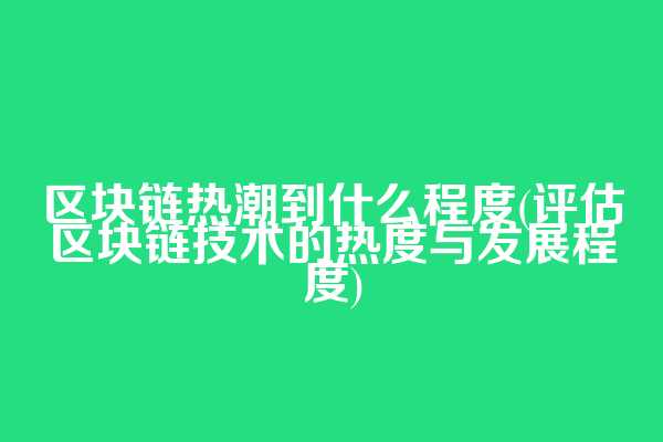 区块链热潮到什么程度(评估区块链技术的热度与发展程度)