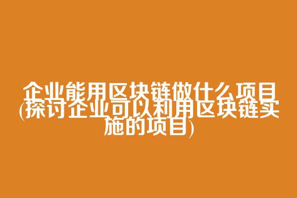 企业能用区块链做什么项目(探讨企业可以利用区块链实施的项目)