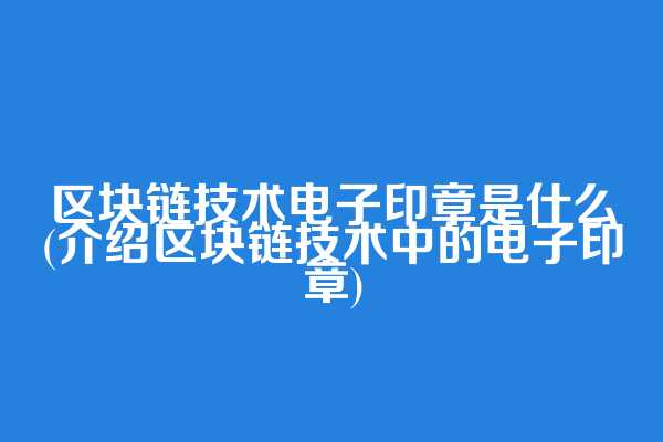 区块链技术电子印章是什么(介绍区块链技术中的电子印章)