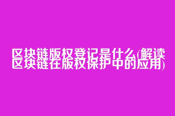 区块链版权登记是什么(解读区块链在版权保护中的应用)