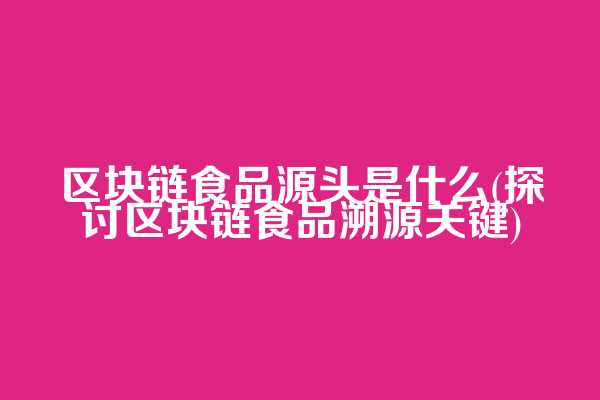 区块链食品源头是什么(探讨区块链食品溯源关键)