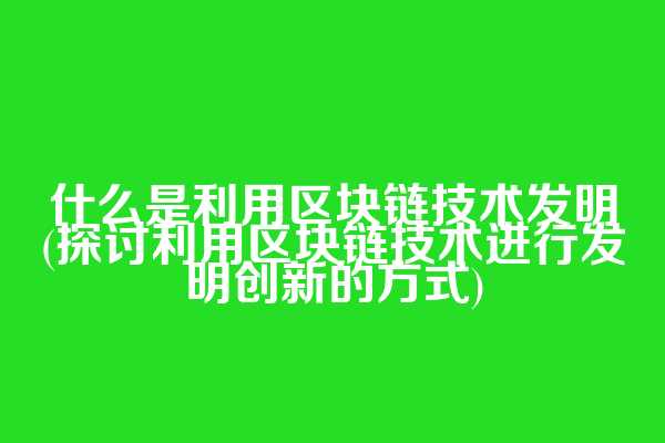 什么是利用区块链技术发明(探讨利用区块链技术进行发明创新的方式)