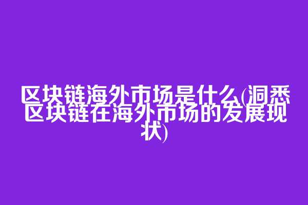 区块链海外市场是什么(洞悉区块链在海外市场的发展现状)