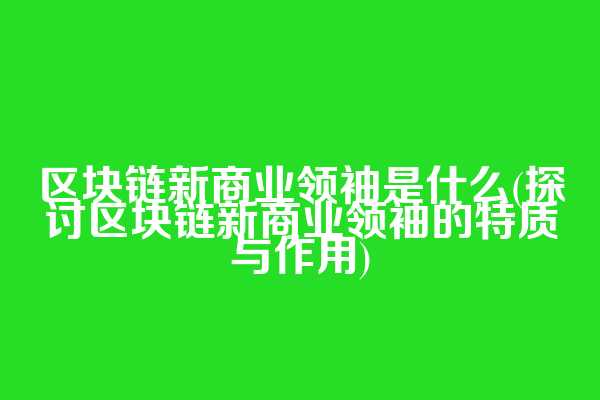 区块链新商业领袖是什么(探讨区块链新商业领袖的特质与作用)
