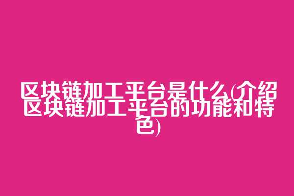 区块链加工平台是什么(介绍区块链加工平台的功能和特色)