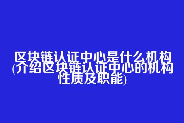 区块链认证中心是什么机构(介绍区块链认证中心的机构性质及职能)