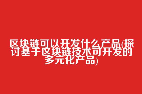 区块链可以开发什么产品(探讨基于区块链技术可开发的多元化产品)