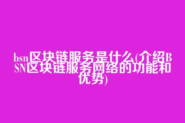 bsn区块链服务是什么(介绍BSN区块链服务网络的功能和优势)