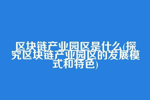 区块链产业园区是什么(探究区块链产业园区的发展模式和特色)
