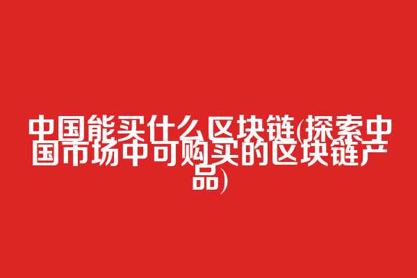 中国能买什么区块链(探索中国市场中可购买的区块链产品)