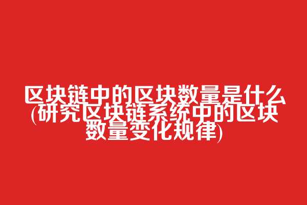 区块链中的区块数量是什么(研究区块链系统中的区块数量变化规律)  第1张