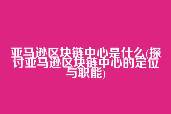 亚马逊区块链中心是什么(探讨亚马逊区块链中心的定位与职能)