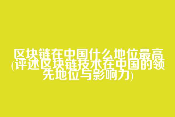 区块链在中国什么地位最高(评述区块链技术在中国的领先地位与影响力)