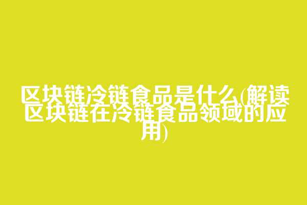 区块链冷链食品是什么(解读区块链在冷链食品领域的应用)